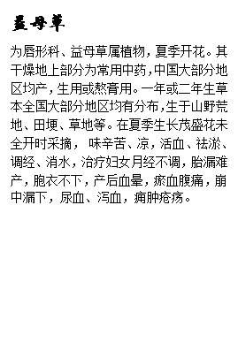 文本框: 益母草为唇形科、益母草属植物，夏季开花。其干燥地上部分为常用中药，中国大部分地区均产，生用或熬膏用。一年或二年生草本全国大部分地区均有分布，生于山野荒地、田埂、草地等。在夏季生长茂盛花未全开时采摘， 味辛苦、凉，活血、祛淤、调经、消水，治疗妇女月经不调，胎漏难产，胞衣不下，产后血晕，瘀血腹痛，崩中漏下，尿血、泻血，痈肿疮疡。