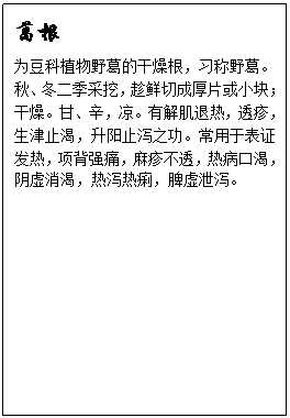 文本框: 葛根为豆科植物野葛的干燥根，习称野葛。秋、冬二季采挖，趁鲜切成厚片或小块；干燥。甘、辛，凉。有解肌退热，透疹，生津止渴，升阳止泻之功。常用于表证发热，项背强痛，麻疹不透，热病口渴，阴虚消渴，热泻热痢，脾虚泄泻。