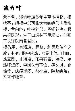 文本框: 淡竹叶禾本科，淡竹叶属多年生草本植物，根状茎。须根中部可膨大为纺缍形肉质块根，黄白色。叶披针形，圆锥花序；颖果椭圆形。生于山坡林下阴湿处。分布于长江以南各省区。根药用，有清凉，解热、利尿及催产之效；主治：胸中疾热、咳逆上气、吐血、热毒风、止消渴、压丹石毒、消痰、治热狂烦闷、中风失音不语、痛头风、止惊悸、瘟疫迷闷、杀小虫、除热缓脾。又可作牧草。